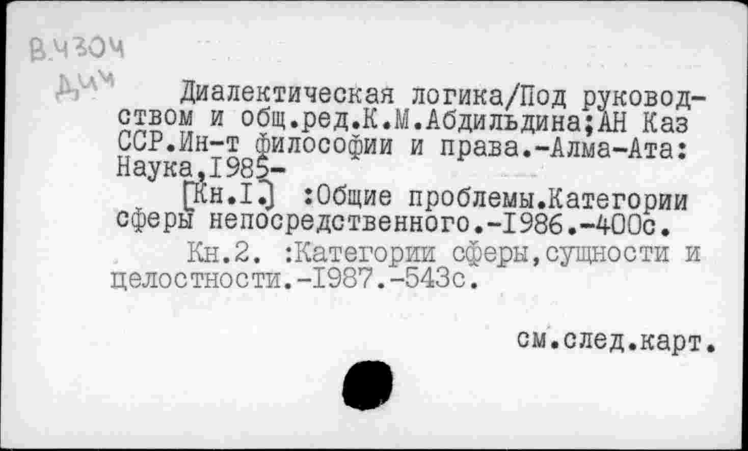 ﻿В.чгоч
Диалектическая логика/Под руководством и общ.ред.К.М.Абдильдина;АН Каз ССР.Ин-т философии и права.-Алма-Ата: Наука,1985-
:0бщие проблемы.Категории сферы непосредственного.-1986.-400с.
Кн.2. категории сферы,сущности и целостности.-1987.-543с.
см.след.карт.